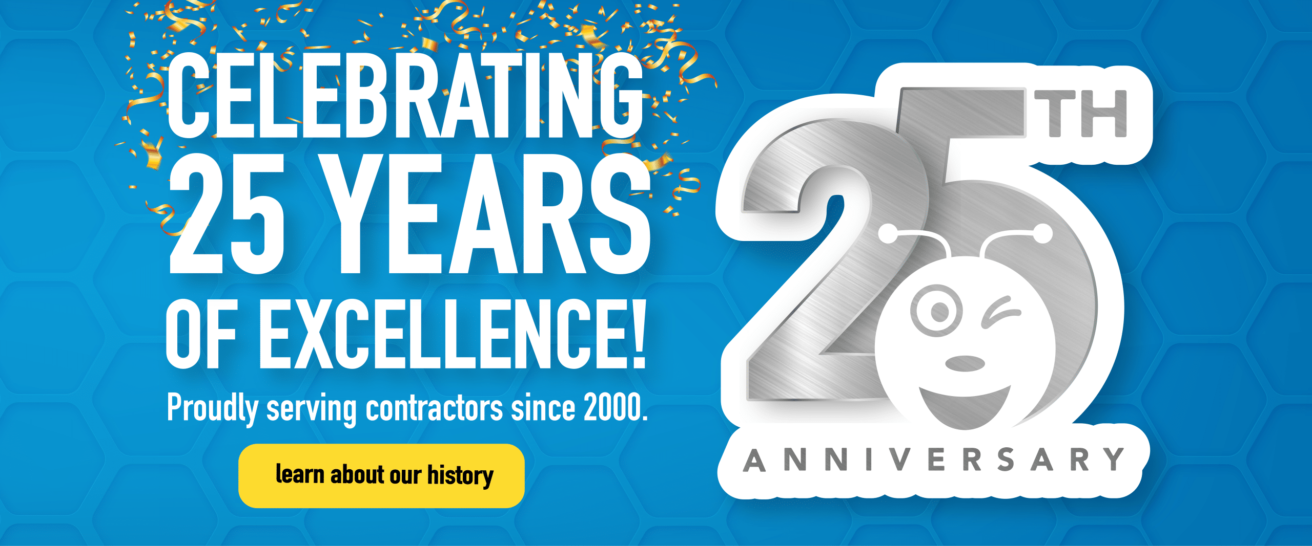 Celebratory website banner with a blue honeycomb background and gold confetti, featuring large white text reading “Celebrating 25 Years of Excellence!” and smaller text “Proudly serving contractors since 2000.” A yellow button says “Learn about our history.” On the right, a silver “25th Anniversary” graphic includes a winking bee mascot.